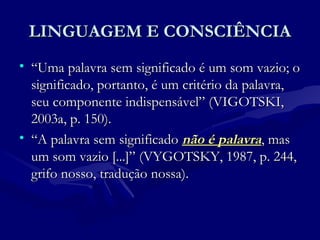 LINGUAGEM E CONSCIÊNCIALINGUAGEM E CONSCIÊNCIA
• ““Uma palavra sem significado é um som vazio; oUma palavra sem significado é um som vazio; o
significado, portanto, é um critério da palavra,significado, portanto, é um critério da palavra,
seu componente indispensável” (VIGOTSKI,seu componente indispensável” (VIGOTSKI,
2003a, p. 150).2003a, p. 150).
• ““A palavra sem significadoA palavra sem significado não é palavranão é palavra, mas, mas
um som vazio [...]” (VYGOTSKY, 1987, p. 244,um som vazio [...]” (VYGOTSKY, 1987, p. 244,
grifo nosso, tradução nossa).grifo nosso, tradução nossa).
 