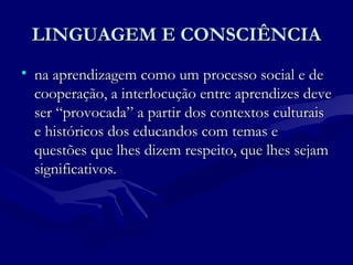 LINGUAGEM E CONSCIÊNCIALINGUAGEM E CONSCIÊNCIA
• na aprendizagem como um processo social e dena aprendizagem como um processo social e de
cooperação, a interlocução entre aprendizes devecooperação, a interlocução entre aprendizes deve
ser “provocada” a partir dos contextos culturaisser “provocada” a partir dos contextos culturais
e históricos dos educandos com temas ee históricos dos educandos com temas e
questões que lhes dizem respeito, que lhes sejamquestões que lhes dizem respeito, que lhes sejam
significativos.significativos.
 