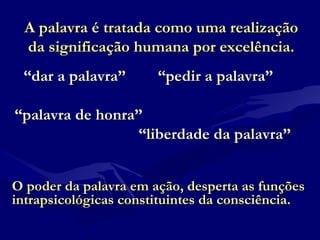 A palavra é tratada como uma realizaçãoA palavra é tratada como uma realização
da significação humana por excelência.da significação humana por excelência.
““dar a palavra” “pedir a palavra”dar a palavra” “pedir a palavra”
““palavra de honra”palavra de honra”
““liberdade da palavra”liberdade da palavra”
O poder da palavra em ação, desperta as funçõesO poder da palavra em ação, desperta as funções
intrapsicológicas constituintes da consciência.intrapsicológicas constituintes da consciência.
 