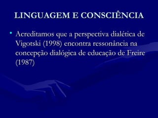 LINGUAGEM E CONSCIÊNCIALINGUAGEM E CONSCIÊNCIA
• Acreditamos que a perspectiva dialética deAcreditamos que a perspectiva dialética de
Vigotski (1998) encontra ressonância naVigotski (1998) encontra ressonância na
concepção dialógica de educação de Freireconcepção dialógica de educação de Freire
(1987)(1987)
 
