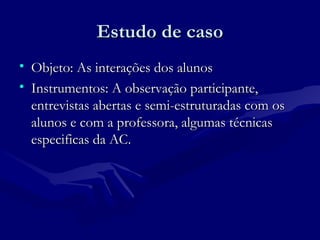 Estudo de casoEstudo de caso
• Objeto: As interações dos alunosObjeto: As interações dos alunos
• Instrumentos: A observação participante,Instrumentos: A observação participante,
entrevistas abertas e semi-estruturadas com osentrevistas abertas e semi-estruturadas com os
alunos e com a professora, algumas técnicasalunos e com a professora, algumas técnicas
especificas da AC.especificas da AC.
 
