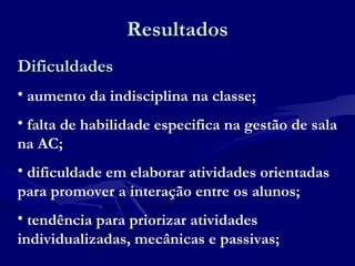 ResultadosResultados
DificuldadesDificuldades
• aumento da indisciplina na classe;
• falta de habilidade especifica na gestão de sala
na AC;
• dificuldade em elaborar atividades orientadas
para promover a interação entre os alunos;
• tendência para priorizar atividades
individualizadas, mecânicas e passivas;
 