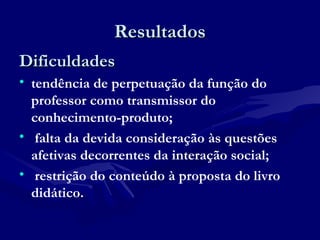 ResultadosResultados
DificuldadesDificuldades
• tendência de perpetuação da função do
professor como transmissor do
conhecimento-produto;
• falta da devida consideração às questões
afetivas decorrentes da interação social;
• restrição do conteúdo à proposta do livro
didático.
 