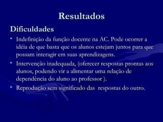 ResultadosResultados
DificuldadesDificuldades
• Indefinição da função docente na AC. Pode ocorrer aIndefinição da função docente na AC. Pode ocorrer a
idéia de que basta que os alunos estejam juntos para queidéia de que basta que os alunos estejam juntos para que
possam interagir em suas aprendizagens.possam interagir em suas aprendizagens.
• Intervenção inadequada, (oferecer respostas prontas aosIntervenção inadequada, (oferecer respostas prontas aos
alunos, podendo vir a alimentar uma relação dealunos, podendo vir a alimentar uma relação de
dependência do aluno ao professor ).dependência do aluno ao professor ).
• Reprodução sem significado das respostas do outro.Reprodução sem significado das respostas do outro.
 