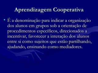 Aprendizagem CooperativaAprendizagem Cooperativa
• É a denominação para indicar a organizaçãoÉ a denominação para indicar a organização
dos alunos em grupos sob a orientação dedos alunos em grupos sob a orientação de
procedimentos específicos, direcionados aprocedimentos específicos, direcionados a
incentivar, favorecer a interação dos alunosincentivar, favorecer a interação dos alunos
entre si como sujeitos que estão partilhando,entre si como sujeitos que estão partilhando,
ajudando, ensinando como mediadores.ajudando, ensinando como mediadores.
 