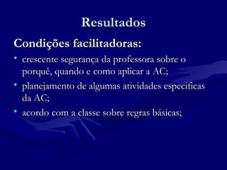 ResultadosResultados
Condições facilitadoras:Condições facilitadoras:
• crescente segurança da professora sobre ocrescente segurança da professora sobre o
porquê, quando e como aplicar a AC;porquê, quando e como aplicar a AC;
• planejamento de algumas atividades especificasplanejamento de algumas atividades especificas
da AC;da AC;
• acordo com a classe sobre regras básicas;acordo com a classe sobre regras básicas;
 