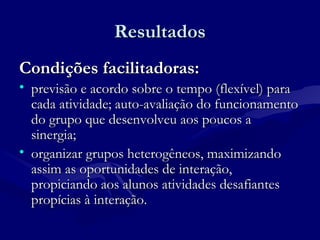 ResultadosResultados
Condições facilitadoras:Condições facilitadoras:
• previsão e acordo sobre o tempo (flexível) paraprevisão e acordo sobre o tempo (flexível) para
cada atividade; auto-avaliação do funcionamentocada atividade; auto-avaliação do funcionamento
do grupo que desenvolveu aos poucos ado grupo que desenvolveu aos poucos a
sinergia;sinergia;
• organizar grupos heterogêneos, maximizandoorganizar grupos heterogêneos, maximizando
assim as oportunidades de interação,assim as oportunidades de interação,
propiciando aos alunos atividades desafiantespropiciando aos alunos atividades desafiantes
propícias à interação.propícias à interação.
 
