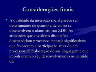 Considerações finaisConsiderações finais
• A qualidade da interação social parece serA qualidade da interação social parece ser
determinante de quanto e de como sedeterminante de quanto e de como se
desenvolverá o aluno em sua ZDP. Asdesenvolverá o aluno em sua ZDP. As
atividades que envolvem discussõesatividades que envolvem discussões
desencadeiam processos mentais significativosdesencadeiam processos mentais significativos
que favorecem a participação ativa do emque favorecem a participação ativa do em
processos de elaboração de sua linguagem e queprocessos de elaboração de sua linguagem e que
impulsionam o seu desenvolvimento no sentidoimpulsionam o seu desenvolvimento no sentido
de:de:
 