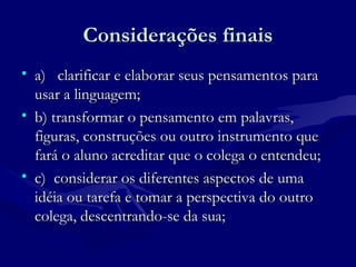 Considerações finaisConsiderações finais
• a) clarificar e elaborar seus pensamentos paraa) clarificar e elaborar seus pensamentos para
usar a linguagem;usar a linguagem;
• b) transformar o pensamento em palavras,b) transformar o pensamento em palavras,
figuras, construções ou outro instrumento quefiguras, construções ou outro instrumento que
fará o aluno acreditar que o colega o entendeu;fará o aluno acreditar que o colega o entendeu;
• c) considerar os diferentes aspectos de umac) considerar os diferentes aspectos de uma
idéia ou tarefa e tomar a perspectiva do outroidéia ou tarefa e tomar a perspectiva do outro
colega, descentrando-se da sua;colega, descentrando-se da sua;
 