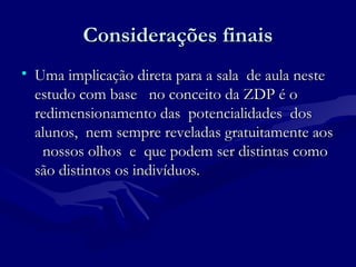 Considerações finaisConsiderações finais
• Uma implicação direta para a sala de aula nesteUma implicação direta para a sala de aula neste
estudo com base no conceito da ZDP é oestudo com base no conceito da ZDP é o
redimensionamento das potencialidades dosredimensionamento das potencialidades dos
alunos, nem sempre reveladas gratuitamente aosalunos, nem sempre reveladas gratuitamente aos
nossos olhos e que podem ser distintas comonossos olhos e que podem ser distintas como
são distintos os indivíduos.são distintos os indivíduos.
 