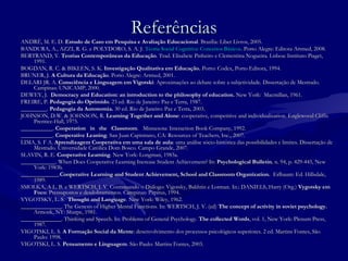 ReferênciasReferências
ANDRÉ, M. E. D.ANDRÉ, M. E. D. Estudo de Caso em Pesquisa e Avaliação EducacionalEstudo de Caso em Pesquisa e Avaliação Educacional. Brasília: Liber Livros, 2005. . Brasília: Liber Livros, 2005. 
BANDURA, A., AZZI, R. G. e POLYDORO, S. A. J.BANDURA, A., AZZI, R. G. e POLYDORO, S. A. J. Teoria Social Cognitiva: Conceitos BásicosTeoria Social Cognitiva: Conceitos Básicos. Porto Alegre: Editora Artmed, 2008.. Porto Alegre: Editora Artmed, 2008.
BERTRAND, Y.BERTRAND, Y. Teorias Contemporâneas da EducaçãoTeorias Contemporâneas da Educação.. Trad. Elisabete Pinheiro e Clementina Nogueira. Lisboa: Instituto Piaget,Trad. Elisabete Pinheiro e Clementina Nogueira. Lisboa: Instituto Piaget,
1991.1991.
BOGDAN, R. C. & BIKLEN, S. K.BOGDAN, R. C. & BIKLEN, S. K. Investigação Qualitativa em Educação.Investigação Qualitativa em Educação. Porto: Codex, Porto Editora, 1994.Porto: Codex, Porto Editora, 1994.
BRUNER, J.BRUNER, J. A Cultura da EducaçãoA Cultura da Educação. Porto Alegre: Artmed, 2001.. Porto Alegre: Artmed, 2001.
DELARI JR. A.DELARI JR. A. Consciência e Linguagem em VigotskiConsciência e Linguagem em Vigotski: Aproximações ao debate sobre a subjetividade. Dissertação de Mestrado.: Aproximações ao debate sobre a subjetividade. Dissertação de Mestrado.
Campinas: UNICAMP, 2000.Campinas: UNICAMP, 2000.
DEWEY, J.DEWEY, J. Democracy and Education: an introduction to the philosophy of education.Democracy and Education: an introduction to the philosophy of education. New York: Macmillan, 1961.New York: Macmillan, 1961.
FREIRE, P.FREIRE, P. Pedagogia do OprimidoPedagogia do Oprimido.. 23 ed. Rio de Janeiro: Paz e Terra, 1987.23 ed. Rio de Janeiro: Paz e Terra, 1987.
__________________.. Pedagogia da Autonomia.Pedagogia da Autonomia. 30 ed.30 ed. Rio de Janeiro: Paz e Terra, 2003.Rio de Janeiro: Paz e Terra, 2003.
JOHNSON, D.W. & JOHNSON, R.JOHNSON, D.W. & JOHNSON, R. Learning Together and AloneLearning Together and Alone: cooperative, competitive and individualization.: cooperative, competitive and individualization. Englewood Cliffs:Englewood Cliffs:
Prentice-Hall, 1975.Prentice-Hall, 1975.
___________.___________. Cooperation in the ClassroomCooperation in the Classroom.. Minnesota: Interaction Book Company, 1992.Minnesota: Interaction Book Company, 1992.
___________.___________. Cooperative LeaningCooperative Leaning.. San Juan Capistrano, CA: Resources of Teachers, Inc., 2007.San Juan Capistrano, CA: Resources of Teachers, Inc., 2007.
LIMA, S. F A.LIMA, S. F A. Aprendizagem Cooperativa em uma sala de aulaAprendizagem Cooperativa em uma sala de aula: uma análise sócio-histórica das possibilidades e limites. Dissertação de: uma análise sócio-histórica das possibilidades e limites. Dissertação de
Mestrado. Universidade Católica Dom Bosco. Campo Grande, 2007.Mestrado. Universidade Católica Dom Bosco. Campo Grande, 2007.
SLAVIN, R. E.SLAVIN, R. E. Cooperative LearningCooperative Learning.. New York: Longman, 1983a.New York: Longman, 1983a.
____________. When Does Cooperative Learning Increase Student Achievement? In:____________. When Does Cooperative Learning Increase Student Achievement? In: Psychological BulletinPsychological Bulletin,, n. 94, p. 429-445, Newn. 94, p. 429-445, New
York: 1983b.York: 1983b.
_____________._____________.Cooperative Learning and Student Achievement, School and Classroom Organization.Cooperative Learning and Student Achievement, School and Classroom Organization. Erlbaum: Ed. Hillsdale,Erlbaum: Ed. Hillsdale,
1989.1989.
SMOLKA, A L. B. e WERTSCH, J. V. Continuando o Diálogo: Vigotsky, Bakhtin e Lotman.SMOLKA, A L. B. e WERTSCH, J. V. Continuando o Diálogo: Vigotsky, Bakhtin e Lotman. In.: DANIELS, Harry (Org.)In.: DANIELS, Harry (Org.) Vygotsky emVygotsky em
FocoFoco: Pressupostos e desdobramentos. Campinas: Papirus, 1994.: Pressupostos e desdobramentos. Campinas: Papirus, 1994.
VYGOTSKY, L. S.VYGOTSKY, L. S. Thought and LanguageThought and Language.. New York: Wiley, 1962.New York: Wiley, 1962.
______________. The Genesis of Higher Mental Functions. In: WERTSCH, J. V. (ed)______________. The Genesis of Higher Mental Functions. In: WERTSCH, J. V. (ed) The concept of activity in soviet psychology.The concept of activity in soviet psychology.
Armonk, NY: Sharpe, 1981.Armonk, NY: Sharpe, 1981.
______________. Thinking and Speech. In: Problems of General Psychology.______________. Thinking and Speech. In: Problems of General Psychology. The collected WordsThe collected Words, vol. 1, New York: Plenum Press,, vol. 1, New York: Plenum Press,
1987.1987.
VIGOTSKI, L. S.VIGOTSKI, L. S. A Formação Social da MenteA Formação Social da Mente: desenvolvimento dos processos psicológicos superiores. 2 ed. Martins Fontes, São: desenvolvimento dos processos psicológicos superiores. 2 ed. Martins Fontes, São
Paulo: 1998.Paulo: 1998.
VIGOTSKI, L. S.VIGOTSKI, L. S. Pensamento e LinguagemPensamento e Linguagem.. São Paulo: Martins Fontes, 2003.São Paulo: Martins Fontes, 2003.
 