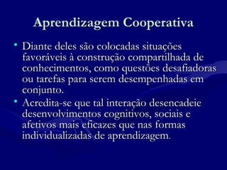 Aprendizagem CooperativaAprendizagem Cooperativa
• Diante deles são colocadas situaçõesDiante deles são colocadas situações
favoráveis à construção compartilhada defavoráveis à construção compartilhada de
conhecimentos, como questões desafiadorasconhecimentos, como questões desafiadoras
ou tarefas para serem desempenhadas emou tarefas para serem desempenhadas em
conjunto.conjunto.
• Acredita-se que tal interação desencadeieAcredita-se que tal interação desencadeie
desenvolvimentos cognitivos, sociais edesenvolvimentos cognitivos, sociais e
afetivos mais eficazes que nas formasafetivos mais eficazes que nas formas
individualizadas de aprendizagemindividualizadas de aprendizagem..
 