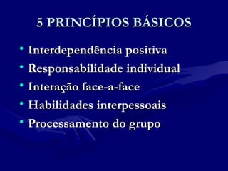 5 PRINCÍPIOS BÁSICOS5 PRINCÍPIOS BÁSICOS
• Interdependência positivaInterdependência positiva
• Responsabilidade individualResponsabilidade individual
• Interação face-a-faceInteração face-a-face
• Habilidades interpessoaisHabilidades interpessoais
• Processamento do grupoProcessamento do grupo
 
