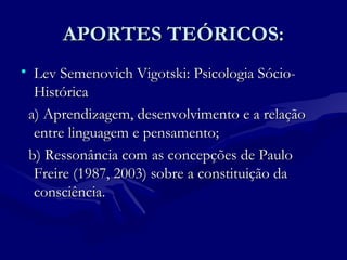 APORTES TEÓRICOS:APORTES TEÓRICOS:
• Lev Semenovich Vigotski: Psicologia Sócio-Lev Semenovich Vigotski: Psicologia Sócio-
HistóricaHistórica
a) Aprendizagem, desenvolvimento e a relaçãoa) Aprendizagem, desenvolvimento e a relação
entre linguagem e pensamento;entre linguagem e pensamento;
b) Ressonância com as concepções de Paulob) Ressonância com as concepções de Paulo
Freire (1987, 2003) sobre a constituição daFreire (1987, 2003) sobre a constituição da
consciência.consciência.
 