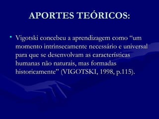 APORTES TEÓRICOS:APORTES TEÓRICOS:
• Vigotski concebeu a aprendizagem como “umVigotski concebeu a aprendizagem como “um
momento intrinsecamente necessário e universalmomento intrinsecamente necessário e universal
para que se desenvolvam as característicaspara que se desenvolvam as características
humanas não naturais, mas formadashumanas não naturais, mas formadas
historicamente” (VIGOTSKI, 1998, p.115).historicamente” (VIGOTSKI, 1998, p.115).
 