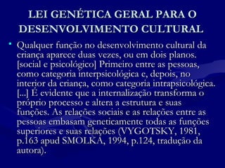 LEI GENÉTICA GERAL PARA OLEI GENÉTICA GERAL PARA O
DESENVOLVIMENTO CULTURALDESENVOLVIMENTO CULTURAL
• Qualquer função no desenvolvimento cultural daQualquer função no desenvolvimento cultural da
criança aparece duas vezes, ou em dois planos.criança aparece duas vezes, ou em dois planos.
[social e psicológico] Primeiro entre as pessoas,[social e psicológico] Primeiro entre as pessoas,
como categoria interpsicológica e, depois, nocomo categoria interpsicológica e, depois, no
interior da criança, como categoria intrapsicológica.interior da criança, como categoria intrapsicológica.
[...] É evidente que a internalização transforma o[...] É evidente que a internalização transforma o
próprio processo e altera a estrutura e suaspróprio processo e altera a estrutura e suas
funções. As relações sociais e as relações entre asfunções. As relações sociais e as relações entre as
pessoas embasam geneticamente todas as funçõespessoas embasam geneticamente todas as funções
superiores e suas relações (VYGOTSKY, 1981,superiores e suas relações (VYGOTSKY, 1981,
p.163 apud SMOLKA, 1994, p.124, tradução dap.163 apud SMOLKA, 1994, p.124, tradução da
autora).autora).
 