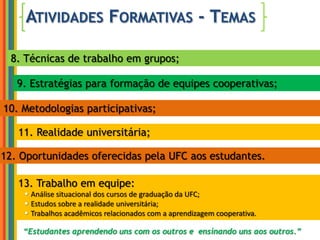 Atividades Formativas - Temas8. Técnicas de trabalho em grupos;9. Estratégias para formação de equipes cooperativas;10. Metodologias participativas;11. Realidade universitária;12. Oportunidades oferecidas pela UFC aos estudantes.13. Trabalho em equipe:Análise situacional dos cursos de graduação da UFC;