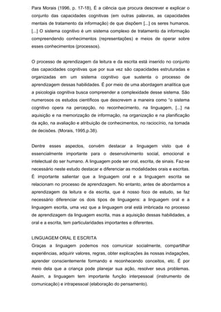 Para Morais (1996, p. 17-18), É a ciência que procura descrever e explicar o
conjunto das capacidades cognitivas (em outras palavras, as capacidades
mentais de tratamento da informação) de que dispõem [...] os seres humanos.
[...] O sistema cognitivo é um sistema complexo de tratamento da informação
compreendendo conhecimentos (representações) e meios de operar sobre
esses conhecimentos (processos).
O processo de aprendizagem da leitura e da escrita está inserido no conjunto
das capacidades cognitivas que por sua vez são capacidades estruturadas e
organizadas em um sistema cognitivo que sustenta o processo de
aprendizagem dessas habilidades. É por meio de uma abordagem analítica que
a psicologia cognitiva busca compreender a complexidade desse sistema. São
numerosos os estudos científicos que descrevem a maneira como “o sistema
cognitivo opera na percepção, no reconhecimento, na linguagem, [...] na
aquisição e na memorização de informação, na organização e na planificação
da ação, na avaliação e atribuição de conhecimentos, no raciocínio, na tomada
de decisões. (Morais, 1995,p.38).
Dentre esses aspectos, convém destacar a linguagem visto que é
essencialmente importante para o desenvolvimento social, emocional e
intelectual do ser humano. A linguagem pode ser oral, escrita, de sinais. Faz-se
necessário neste estudo destacar e diferenciar as modalidades orais e escritas.
É importante salientar que a linguagem oral e a linguagem escrita se
relacionam no processo de aprendizagem. No entanto, antes de abordarmos a
aprendizagem da leitura e da escrita, que é nosso foco de estudo, se faz
necessário diferenciar os dois tipos de linguagens: a linguagem oral e a
linguagem escrita, uma vez que a linguagem oral está imbricada no processo
de aprendizagem da linguagem escrita, mas a aquisição dessas habilidades, a
oral e a escrita, tem particularidades importantes e diferentes.
LINGUAGEM ORAL E ESCRITA
Graças a linguagem podemos nos comunicar socialmente, compartilhar
experiências, adquirir valores, regras, obter explicações às nossas indagações,
aprender conscientemente formando e reconhecendo conceitos, etc. É por
meio dela que a criança pode planejar sua ação, resolver seus problemas.
Assim, a linguagem tem importante função interpessoal (instrumento de
comunicação) e intrapessoal (elaboração do pensamento).
 