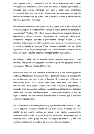 Para Vigotski (1991) o homem é um ser social, constituído nas e pelas
interações que estabelece, sujeito ativo que atribui e recebe significados. A
interação com outros indivíduos tem para o autor uma importância
fundamental. Com sua concepção interacionista, descreve que é por meio da
relação do homem com os outros, com a natureza e com a história dessas
relações, que este se humaniza.
Um elemento importante para Vigotski é a linguagem “porque tem a função de
comunicar, regular o comportamento, planejar a ação e generalizar conceitos e
experiências”. (Vigotski, 1991). Sem o desenvolvimento da linguagem (externa,
egocêntrica e interna), a criança possivelmente não conseguirá comunicar-se,
estabelecer relações, organizar o pensamento, planejar a ação. Já nos
primeiros anos de vida, em interação com a mãe, a criança recebe informações
e atribui significado as mesmas. Essa interação (mãe/bebê) tem um efeito
significativo na aquisição da linguagem oral. “Determinadas características da
linguagem que os adultos dirigem às crianças facilitam sua aquisição.
No entanto, o bebê não só intervém nesse processo, aprendendo, como
também, através de suas respostas, mantém os pais num processo ativo de
estimulação” (Moura e Pessoa, 2008, p. 25).
Nos últimos anos, estudos científicos evidenciam que é bem maior o papel do
ambiente. Mostram que a linguagem oral se desenvolve quando a criança entra
em contato com um meio social de falantes. O conjunto de evidências é
considerável (Maluf, 2005, Bruner 1996, Fogel 2000, Ellas 1995, Moura e
Pessoa, 2008, entre outros). Sabe-se que a fala é natural e espontânea. A
interação entre os aspectos biológicos (aparatos lingüísticos) com os aspectos
sociais tem um papel fundamental para o processo de aquisição da fala, ou
seja, é inserido em um contexto sócio-histórico e cultural que o indivíduo
adquire a linguagem oral.
Em contrapartida, a aprendizagem da linguagem escrita não é natural, ou seja,
não é adquirida espontaneamente em um meio social. A criança que não
dispõe de um ensino explícito da leitura e da escrita, possivelmente
apresentará dificuldades na aquisição destas habilidades. A linguagem escrita
segundo Maluf (2005, p.56) tem que ser objeto de ensino [...], tem sua
aquisição diretamente dependente de processos de aprendizagem.
 