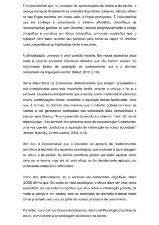 É imprescindível que no processo de aprendizagem da leitura e da escrita, a
criança manipule diretamente as unidades lingüísticas (palavras, silabas, letras)
de sua língua materna, em nosso caso, a língua portuguesa. É indispensável
que ela conheça e compreenda o sistema alfabético, decodifique as
representações gráficas do som (fonema), domine progressivamente o código
ortográfico e constitua um léxico ortográfico, principais aquisições que o
aprendiz deve fazer durante seu percurso para tornar-se capaz de dominar
(com competência) as habilidades de ler e escrever.
A alfabetização universal é uma questão recente. Em nossa sociedade atual
ainda é possível encontrar indivíduos iletrados que não tiveram acesso “ao
instrumental básico de ampliação do conhecimento que é o domínio
competente da linguagem escrita” (Maluf, 2010, p.19).
Daí a importância de professores alfabetizadores que estejam preparados e
instrumentalizados para esta importante tarefa: ensinar a criança a ler e a
escrever. Espera-se principalmente que a escola, como mediadora do processo
ensino aprendizagem formal, possibilite a aquisição destas habilidades, visto
que, é através do domínio das mesmas que o cidadão poderá conhecer as
normas e leis geralmente codificadas nas sociedades ditas democráticas e
exercer seus direitos. “A compreensão da escrita é o objetivo maior não só da
alfabetização, mas também dos primeiros anos de escolarização fundamental,
uma vez que ela condiciona a aquisição de informação na nossa sociedade.”
(Morais, Kolinsky, Grimm-Cabral, 2004, p.53)
Dito isto, é indispensável que o educador se aproprie de conhecimentos
científicos a respeito dos aspectos psicológicos que implicam a aprendizagem
da leitura e da escrita. As teorias científicas podem até tentar explicar como
deve ser o ensino, mas ele só será eficaz se for devidamente aplicado por
professores formados e informados.
Como dito anteriormente, ler e escrever são habilidades cognitivas. Maluf
(2005) afirma que, Do ponto de vista psicológico, a leitura deve ser vista como
sustentada por um sistema cognitivo que atua sobre a informação grafada, de
modo a colocá-la em contato com os conteúdos da memória e desse modo
tornar possível o seu uso por parte de nossos processos de pensamento.
Portanto, nos próximos tópicos abordaremos, dentro da Psicologia Cognitiva da
leitura, como ocorre a aprendizagem da leitura e da escrita.
 
