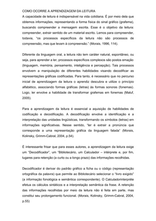 COMO OCORRE A APRENDIZAGEM DA LEITURA
A capacidade de leitura é indispensável na vida cotidiana. É por meio dela que
obtemos informações, representando a forma física do sinal gráfico (grafema),
buscando compreender a mensagem escrita. Esse é o objetivo da leitura:
compreender, extrair sentido de um material escrito. Lemos para compreender,
todavia, “os processos específicos da leitura não são processos de
compreensão, mas que levam à compreensão.” (Morais, 1996, 114).
Diferente da linguagem oral, a leitura não tem caráter natural, espontâneo, ou
seja, para aprender a ler, processos específicos complexos são postos emação
(linguagem, memória, pensamento, inteligência e percepção). Tais processos
envolvem a manipulação de diferentes habilidades visando decodificar as
representações gráficas codificadas. Para tanto, é necessário que no percurso
inicial de aprendizagem da leitura o aprendiz descubra e utilize o princípio
alfabético, associando formas gráficas (letras) às formas sonoras (fonemas).
Logo, ler envolve a habilidade de transformar grafemas em fonemas (Maluf,
2005).
Para a aprendizagem da leitura é essencial a aquisição de habilidades de
codificação e decodificação. A decodificação envolve a identificação e a
interpretação das unidades lingüísticas, transformando os símbolos (letras) em
informações significativas. Nesse sentido, “ler é extrair a pronúncia que
corresponde a uma representação gráfica da linguagem falada” (Morais,
Kolinsky, Grimm-Cabral, 2004, p.54).
É interessante frisar que para esses autores, a aprendizagem da leitura exige
um “Decodificador”, um “Bibliotecário, um Calculador – intérprete e, por fim,
lugares para retenção (a curto ou a longo prazo) das informações recolhidas.
Decodificador é derivar do padrão gráfico a ficha ou o código (representação
ortográfica da palavra) que permite ao Bibliotecário selecionar o “livro exigido”
(a informação fonológica e semântica correspondente). O Calculadorinterpréte
efetua os cálculos sintáticos e a interpretação semântica da frase. A retenção
das informações recolhidas por meio da leitura não é feita em parte, mas
constitui seu prolongamento funcional. (Morais, Kolinsky, Grimm-Cabral, 2004,
p.55)
 
