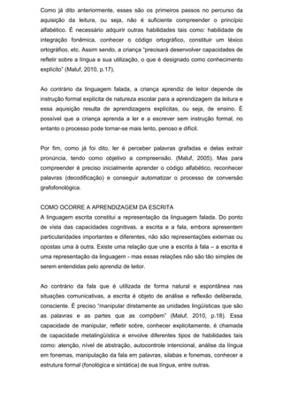 Como já dito anteriormente, esses são os primeiros passos no percurso da
aquisição da leitura, ou seja, não é suficiente compreender o princípio
alfabético. É necessário adquirir outras habilidades tais como: habilidade de
integração fonêmica, conhecer o código ortográfico, constituir um léxico
ortográfico, etc. Assim sendo, a criança “precisará desenvolver capacidades de
refletir sobre a língua e sua utilização, o que é designado como conhecimento
explícito” (Maluf, 2010, p.17).
Ao contrário da linguagem falada, a criança aprendiz de leitor depende de
instrução formal explícita de natureza escolar para a aprendizagem da leitura e
essa aquisição resulta de aprendizagens explícitas, ou seja, de ensino. É
possível que a criança aprenda a ler e a escrever sem instrução formal, no
entanto o processo pode tornar-se mais lento, penoso e difícil.
Por fim, como já foi dito, ler é perceber palavras grafadas e delas extrair
pronúncia, tendo como objetivo a compreensão. (Maluf, 2005). Mas para
compreender é preciso inicialmente aprender o código alfabético, reconhecer
palavras (decodificação) e conseguir automatizar o processo de conversão
grafofonológica.
COMO OCORRE A APRENDIZAGEM DA ESCRITA
A linguagem escrita constitui a representação da linguagem falada. Do ponto
de vista das capacidades cognitivas, a escrita e a fala, embora apresentem
particularidades importantes e diferentes, não são representações externas ou
opostas uma à outra. Existe uma relação que une a escrita à fala – a escrita é
uma representação da linguagem - mas essas relações não são tão simples de
serem entendidas pelo aprendiz de leitor.
Ao contrário da fala que é utilizada de forma natural e espontânea nas
situações comunicativas, a escrita é objeto de análise e reflexão deliberada,
consciente. É preciso “manipular diretamente as unidades lingüísticas que são
as palavras e as partes que as compõem” (Maluf, 2010, p.18). Essa
capacidade de manipular, refletir sobre, conhecer explicitamente, é chamada
de capacidade metalingüística e envolve diferentes tipos de habilidades tais
como: atenção, nível de abstração, autocontrole intencional, análise da língua
em fonemas, manipulação da fala em palavras, silabas e fonemas, conhecer a
estrutura formal (fonológica e sintática) de sua língua, entre outras.
 
