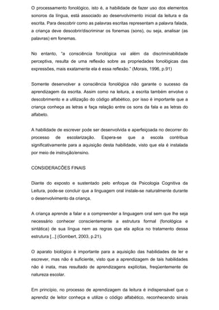 O processamento fonológico, isto é, a habilidade de fazer uso dos elementos
sonoros da língua, está associado ao desenvolvimento inicial da leitura e da
escrita. Para descobrir como as palavras escritas representam a palavra falada,
a criança deve descobrir/discriminar os fonemas (sons), ou seja, analisar (as
palavras) em fonemas.
No entanto, “a consciência fonológica vai além da discriminabilidade
perceptiva, resulta de uma reflexão sobre as propriedades fonológicas das
expressões, mais exatamente ela é essa reflexão.” (Morais, 1996, p.91)
Somente desenvolver a consciência fonológica não garante o sucesso da
aprendizagem da escrita. Assim como na leitura, a escrita também envolve o
descobrimento e a utilização do código alfabético, por isso é importante que a
criança conheça as letras e faça relação entre os sons da fala e as letras do
alfabeto.
A habilidade de escrever pode ser desenvolvida e aperfeiçoada no decorrer do
processo de escolarização. Espera-se que a escola contribua
significativamente para a aquisição desta habilidade, visto que ela é instalada
por meio de instrução/ensino.
CONSIDERACÕES FINAIS
Diante do exposto e sustentado pelo enfoque da Psicologia Cognitiva da
Leitura, pode-se concluir que a linguagem oral instale-se naturalmente durante
o desenvolvimento da criança.
A criança aprende a falar e a compreender a linguagem oral sem que lhe seja
necessário conhecer conscientemente a estrutura formal (fonológica e
sintática) de sua língua nem as regras que ela aplica no tratamento dessa
estrutura [...] (Gombert, 2003, p.21).
O aparato biológico é importante para a aquisição das habilidades de ler e
escrever, mas não é suficiente, visto que a aprendizagem de tais habilidades
não é inata, mas resultado de aprendizagens explícitas, freqüentemente de
natureza escolar.
Em princípio, no processo de aprendizagem da leitura é indispensável que o
aprendiz de leitor conheça e utilize o código alfabético, reconhecendo sinais
 