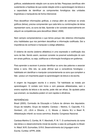 gráficos, estabelecendo relação com os sons da fala. Pesquisas científicas vêm
sustentando a hipótese de que existe relação entre a aprendizagem da leitura e
a capacidade de identificar os componentes fonológicos das unidades
lingüísticas e manipulá-los de forma intencional.
Para decodificar informações gráficas, a criança além de conhecer os sinais
gráficos (letras), precisa compreender que cada letra ou combinações de letras
representam sons, os sons da fala. Aprender a ler consiste essencialmente em
adquirir as competências para decodificar (Maluf, 2008)
Nem sempre compreendemos o que lemos porque não obtemos informações
e/ou habilidades que nos permitem decodificar a informação codificada. Daí a
importância de conhecer e manipular o código alfabético.
O sistema de escrita (sistema alfabético) é uma expressão e codificação dos
sons da fala. Sendo assim, escrever consiste na possível substituição do som
em sinais gráficos, ou seja, codifica-se a informação fonológica em grafemas.
Para aprender a escrever é preciso identificar os sons das palavras e associar
letras e sons. Dito isto, se pode afirmar que a consciência fonológica –
habilidade em identificar e manipular conscientemente os sons que compõem a
fala - possui um importante papel na aprendizagem da leitura e da escrita.
A origem da linguagem escrita é o ensino. Tal habilidade se instala por
aprendizagem. O contato com livros e com pessoas alfabetizadas, sem o
ensino explícito da leitura e da escrita, pode não ser eficaz. Se ajudado pelos
que ensinam, os resultados podem vir com rapidez e eficiência.
REFERÊNCIAS
Brasil (2005). Comissão de Educação e Cultura da câmara dos deputados.
Grupo de trabalho. Grupo de trabalho: Cardoso – Martins, C; Capovilla, F.C;
Gombert, J.E; J.B.A e Oliveira, J. C; Morais J; Adams M.J e Beart R.
Alfabetização Infantil: os novos caminhos. Brasília: Congresso Nacional.
Cardoso-Martins C; Corrêa, M. F; Marchetti, P. M. T. O conhecimento do nome
das letras e o desenvolvimento inicial da escrita: o caso do português no Brasil.
In: Maluf, M.R; Guimarães, S.R.K. Desenvolvimento da Linguagem oral e
Escrita. Curitiba: UFPR, 2008.
 