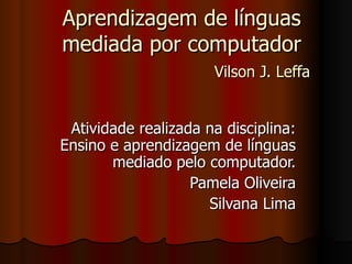 Aprendizagem de línguas mediada por computador   Vilson J. Leffa   Atividade realizada na disciplina: Ensino e aprendizagem de línguas mediado pelo computador. Pamela Oliveira Silvana Lima 
