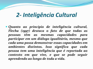 2- Inteligência Cultural
 Quanto ao princípio de inteligência cultural,
 Flecha (1997) destaca o fato de que todas as
 pessoas têm as mesmas capacidades para
 participar em um diálogo igualitário, mesmo que
 cada uma possa demonstrar essas capacidades em
 ambientes distintos. Isso significa que cada
 pessoa tem uma inteligência que é reportada ao
 contexto em que vive, e que se pode seguir
 aprendendo ao longo de toda a vida.
 