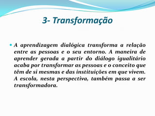 3- Transformação

 A aprendizagem dialógica transforma a relação
 entre as pessoas e o seu entorno. A maneira de
 aprender gerada a partir do diálogo igualitário
 acaba por transformar as pessoas e o conceito que
 têm de si mesmas e das instituições em que vivem.
 A escola, nesta perspectiva, também passa a ser
 transformadora.
 