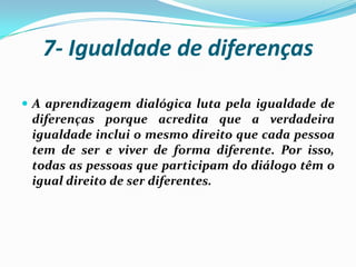 7- Igualdade de diferenças

 A aprendizagem dialógica luta pela igualdade de
 diferenças porque acredita que a verdadeira
 igualdade inclui o mesmo direito que cada pessoa
 tem de ser e viver de forma diferente. Por isso,
 todas as pessoas que participam do diálogo têm o
 igual direito de ser diferentes.
 
