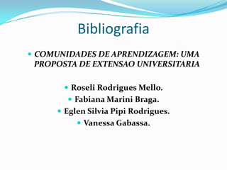 Bibliografia
 COMUNIDADES DE APRENDIZAGEM: UMA
 PROPOSTA DE EXTENSAO UNIVERSITARIA

        Roseli Rodrigues Mello.
        Fabiana Marini Braga.
      Eglen Silvia Pipi Rodrigues.
           Vanessa Gabassa.
 