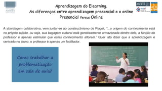 Aprendizagem do Elearning.
As diferenças entre aprendizagem presencial e o online
Presencial Versus Online
A abordagem colaborativa, vem juntar-se ao constructivismo de Piaget, “...a origem do conhecimento está
no próprio sujeito, ou seja, sua bagagem cultural está geneticamente armazenada dentro dele, a função do
professor é apenas estimular que estes conhecimento aflorem.” Quer isto dizer que a aprendizagem é
centrado no aluno, o professor é apenas um facilitador.
 