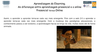 Aprendizagem do Elearning.
As diferenças entre aprendizagem presencial e o online
Presencial Versus Online
Assim, o aprender a aprender torna-se cada vez mais emergente. Pois com a web 2.0 o aprender a
aprender torna-se cada vez mais emergente. Com a mudança dos paradigmas educacionais, o
conhecimento passou a ser evolutivo, a aprendizagem faz-se ao longo da vida, muitas vezes até de forma
animada.
 