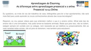 Aprendizagem do Elearning.
As diferenças entre aprendizagem presencial e o online
Presencial Versus Online
Eu questiono, ao invés de vos dar trabalhos de casa, bibliografias para ler e tirar apontamentos, não será
mais fácil para vocês aprender os novos conhecimentos através das novas tecnologias?
Reparem, eu vou passar videos para que entendam melhor o que é o ensino online. Afinal este tipo de
ensino não é uma brincadeira, mas pode tornar-se bastante animado. Basta que para isso, não se isolem,
estejam sempre em contato com os colegas, nem necessita ser por telefone ou presencialmente, têm as
mais variadas redes sociais, não só para se distrairem, mas também para estudarem.
 