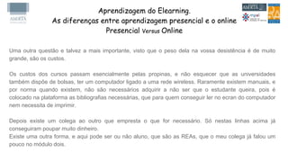 Aprendizagem do Elearning.
As diferenças entre aprendizagem presencial e o online
Presencial Versus Online
Uma outra questão e talvez a mais importante, visto que o peso dela na vossa desistência é de muito
grande, são os custos.
Os custos dos cursos passam esencialmente pelas propinas, e não esquecer que as universidades
também dispõe de bolsas, ter um computador ligado a uma rede wireless. Raramente existem manuais, e
por norma quando existem, não são necessários adquirir a não ser que o estudante queira, pois é
colocado na plataforma as bibliografias necessárias, que para quem conseguir ler no ecran do computador
nem necessita de imprimir.
Depois existe um colega ao outro que empresta o que for necessário. Só nestas linhas acima já
conseguiram poupar muito dinheiro.
Existe uma outra forma, e aqui pode ser ou não aluno, que são as REAs, que o meu colega já falou um
pouco no módulo dois.
 
