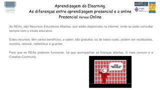 Aprendizagem do Elearning.
As diferenças entre aprendizagem presencial e o online
Presencial Versus Online
As REAs, são Recursos Educativos Abertos, que estão disponíveis na internet, onde se pode consultar
sempre com o intuito educativo.
Estes recursos, têm varios benefícios, a saber; são gratuitos, ou de baixo custo, podem ser reutilizados,
revistos, remixar, redistribuir e guardar.
Para que as REAs poderem funcionar, há que acompanhar as licenças abertas. A mais comum é a
Creative Communs.
 
