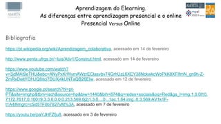 Aprendizagem do Elearning.
As diferenças entre aprendizagem presencial e o online
Presencial Versus Online
Bibliografia
https://pt.wikipedia.org/wiki/Aprendizagem_colaborativa, acessado em 14 de fevereiro
http://www.penta.ufrgs.br/~luis/Ativ1/Construt.html, acessado em 14 de fevereiro
https://www.youtube.com/watch?
v=3jdMAt9eTHU&ebc=ANyPxKrWymAWzrEClasvbv74GrhUzL6XEY38NckwkcWoPkK8XFIfmN_gn9h-Z-
ZmRxDeltYOHJQ8itci7DUXj4kUNTaQB26EIw, acessado em 12 de fevereiro
https://www.google.pt/search?hl=pt-
PT&site=imghp&tbm=isch&source=hp&biw=1440&bih=874&q=redes+sociais&oq=Red&gs_l=img.1.0.0l10.
7172.7617.0.10019.3.3.0.0.0.0.213.569.0j2j1.3.0....0...1ac.1.64.img..0.3.569.AV1k1F-
t1A4#imgrc=cSd5TF0b7827vM%3A, acessado em 7 de fevereiro
https://youtu.be/paYJHFZfju8, acessado em 3 de fevereiro
 