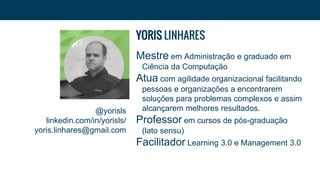 @yorisls
linkedin.com/in/yorisls/
yoris.linhares@gmail.com
YORIS LINHARES
Mestre em Administração e graduado em
Ciência da Computação
Atua com agilidade organizacional facilitando
pessoas e organizações a encontrarem
soluções para problemas complexos e assim
alcançarem melhores resultados.
Professor em cursos de pós-graduação
(lato sensu)
Facilitador Learning 3.0 e Management 3.0
 