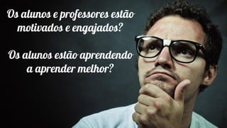 Os alunos e professores estão
motivados e engajados?
Os alunos estão aprendendo
a aprender melhor?
 