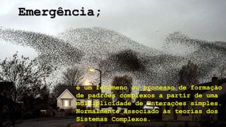 é um fenômeno ou processo de formação
de padrões complexos a partir de uma
multiplicidade de interações simples.
Normalmente associado às teorias dos
Sistemas Complexos.
Emergência;
 
