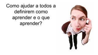 Como ajudar a todos a
definirem como
aprender e o que
aprender?
 