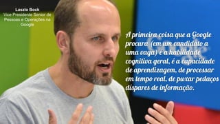 Laszlo Bock
Vice Presidente Senior de
Pessoas e Operações na
Google
A primeira coisa que a Google
procura (em um candidato a
uma vaga) é a habilidade
cognitiva geral, é a capacidade
de aprendizagem, de processar
em tempo real, de puxar pedaços
díspares de informação.
 