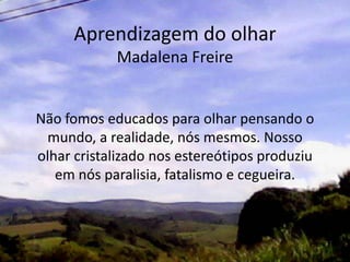 Aprendizagem do olhar
Madalena Freire
Não fomos educados para olhar pensando o
mundo, a realidade, nós mesmos. Nosso
olhar cristalizado nos estereótipos produziu
em nós paralisia, fatalismo e cegueira.
 