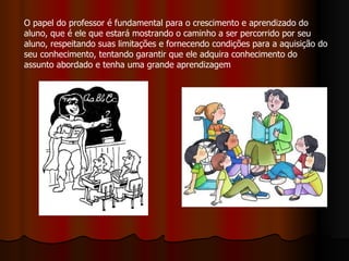 O papel do professor é fundamental para o crescimento e aprendizado do
aluno, que é ele que estará mostrando o caminho a ser percorrido por seu
aluno, respeitando suas limitações e fornecendo condições para a aquisição do
seu conhecimento, tentando garantir que ele adquira conhecimento do
assunto abordado e tenha uma grande aprendizagem
 