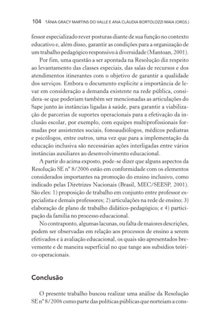 104   TÂNIA GRACY MARTINS DO VALLE E ANA CLÁUDIA BORTOLOZZI MAIA (ORGS.)


fessor especializado rever posturas diante de sua função no contexto
educativo e, além disso, garantir as condições para a organização de
um trabalho pedagógico responsivo à diversidade (Mantoan, 2001).
    Por fim, uma questão a ser apontada na Resolução diz respeito
ao levantamento das classes especiais, das salas de recursos e dos
atendimentos itinerantes com o objetivo de garantir a qualidade
dos serviços. Embora o documento explicite a importância de le-
var em consideração a demanda existente na rede pública, consi-
dera-se que poderiam também ser mencionadas as articulações do
Sape junto às instâncias ligadas à saúde, para garantir a viabiliza-
ção de parcerias de suportes operacionais para a efetivação da in-
clusão escolar, por exemplo, com equipes multiprofissionais for-
madas por assistentes sociais, fonoaudiólogos, médicos pediatras
e psicólogos, entre outros, uma vez que para a implementação da
educação inclusiva são necessárias ações interligadas entre vários
instâncias auxiliares ao desenvolvimento educacional.
    A partir do acima exposto, pode-se dizer que alguns aspectos da
Resolução SE nº 8/2006 estão em conformidade com os elementos
considerados importantes na promoção do ensino inclusivo, como
indicado pelas Diretrizes Nacionais (Brasil, MEC/SEESP, 2001).
São eles: 1) proposição de trabalho em conjunto entre professor es-
pecialista e demais professores; 2) articulações na rede de ensino; 3)
elaboração de plano de trabalho didático-pedagógico; e 4) partici-
pação da família no processo educacional.
    No contraponto, algumas lacunas, ou falta de maiores descrições,
podem ser observadas em relação aos processos de ensino a serem
efetivados e à avaliação educacional, os quais são apresentados bre-
vemente e de maneira superficial no que tange aos subsídios teóri-
co-operacionais.


Conclusão

   O presente trabalho buscou realizar uma análise da Resolução
SE nº 8/2006 como parte das políticas públicas que norteiam a cons-
 