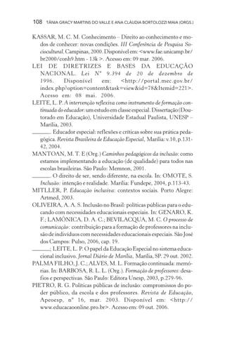108   TÂNIA GRACY MARTINS DO VALLE E ANA CLÁUDIA BORTOLOZZI MAIA (ORGS.)


KASSAR, M. C. M. Conhecimento – Direito ao conhecimento e mo-
   dos de conhecer: novas condições. III Conferência de Pesquisa So-
   ciocultural. Campinas, 2000. Disponível em: <www.fae.unicamp.br/
   br2000/conh9.htm - 13k >. Acesso em: 09 mar. 2006.
LEI DE DIRETRIZES E BASES DA EDUCAÇÃO
   NACIONAL. Lei Nº 9.394 de 20 de dezembro de
   1996.       Disponível       em:     <http://portal.mec.gov.br/
   index.php?option=content&task=view&id=78&Itemid=221>.
   Acesso em: 08 mai. 2006.
LEITE, L. P. A intervenção reflexiva como instrumento de formação con-
   tinuada do educador: um estudo em classe especial. Dissertação (Dou-
   torado em Educação), Universidade Estadual Paulista, UNESP –
   Marília, 2003.
        . Educador especial: reflexões e críticas sobre sua prática peda-
   gógica. Revista Brasileira de Educação Especial, Marília: v.10, p.131-
   42, 2004.
MANTOAN, M. T. E (Org.) Caminhos pedagógicos da inclusão: como
   estamos implementando a educação (de qualidade) para todos nas
   escolas brasileiras. São Paulo: Memnon, 2001.
        . O direito de ser, sendo diferente, na escola. In: OMOTE, S.
   Inclusão: intenção e realidade. Marília: Fundepe, 2004, p.113-43.
MITLLER, P. Educação inclusiva: contextos sociais. Porto Alegre:
   Artmed, 2003.
OLIVEIRA, A. A. S. Inclusão no Brasil: políticas públicas para o edu-
   cando com necessidades educacionais especiais. In: GENARO, K.
   F.; LAMÔNICA, D. A. C.; BEVILACQUA, M. C. O processo de
   comunicação: contribuição para a formação de professores na inclu-
   são de indivíduos com necessidades educacionais especiais. São José
   dos Campos: Pulso, 2006, cap. 19.
        ; LEITE, L. P. O papel da Educação Especial no sistema educa-
   cional inclusivo. Jornal Diário de Marília, Marília, SP. 29 out. 2002.
PALMA FILHO, J. C.; ALVES, M. L. Formação continuada: memó-
   rias. In: BARBOSA, R. L. L. (Org.). Formação de professores: desa-
   fios e perspectivas. São Paulo: Editora Unesp, 2003, p.279-96.
PIETRO, R. G. Políticas públicas de inclusão: compromissos do po-
   der público, da escola e dos professores. Revista de Educação,
   Apeoesp, nº 16, mar. 2003. Disponível em: <http://
   www.educacaoonline.pro.br>. Acesso em: 09 out. 2006.
 