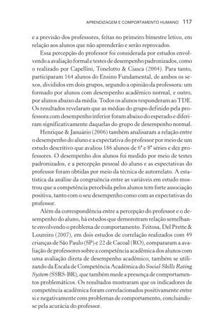 APRENDIZAGEM E COMPORTAMENTO HUMANO      117

e a previsão dos professores, feitas no primeiro bimestre letivo, em
relação aos alunos que não aprenderão e serão reprovados.
     Essa percepção do professor foi considerada por estudos envol-
vendo a avaliação formal e testes de desempenho padronizados, como
o realizado por Capellini, Tonelotto & Ciasca (2004). Para tanto,
participaram 164 alunos do Ensino Fundamental, de ambos os se-
xos, divididos em dois grupos, segundo a opinião da professora: um
formado por alunos com desempenho acadêmico normal, e outro,
por alunos abaixo da média. Todos os alunos responderam ao TDE.
Os resultados revelaram que as médias do grupo definido pela pro-
fessora com desempenho inferior foram abaixo do esperado e diferi-
ram significativamente daquelas do grupo de desempenho normal.
     Henrique & Januário (2006) também analisaram a relação entre
o desempenho do aluno e a expectativa do professor por meio de um
estudo descritivo que avaliou 186 alunos de 6ª e 8ª séries e dez pro-
fessores. O desempenho dos alunos foi medido por meio de testes
padronizados, e a percepção pessoal do aluno e as expectativas do
professor foram obtidas por meio da técnica de autorrelato. A esta-
tística da análise da congruência entre as variáveis em estudo mos-
trou que a competência percebida pelos alunos tem forte associação
positiva, tanto com o seu desempenho como com as expectativas do
professor.
     Além da correspondência entre a percepção do professor e o de-
sempenho do aluno, há estudos que demonstram relação semelhan-
te envolvendo o problema de comportamento. Feitosa, Del Prette &
Loureiro (2007), em dois estudos de correlação realizados com 49
crianças de São Paulo (SP) e 22 de Cacoal (RO), compararam a ava-
liação de professores sobre a competência acadêmica dos alunos com
uma avaliação direta de desempenho acadêmico, também se utili-
zando da Escala de Competência Acadêmica do Social Skills Rating
System (SSRS-BR), que também mede a presença de comportamen-
tos problemáticos. Os resultados mostraram que os indicadores de
competência acadêmica foram correlacionados positivamente entre
si e negativamente com problemas de comportamento, concluindo-
se pela acurácia do professor.
 
