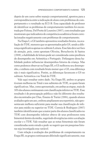 APRENDIZAGEM E COMPORTAMENTO HUMANO       125

depois de um curso sobre manejo comportamental, apontou para a
correspondência entre a indicação de aluno com problemas de com-
portamento e o resultado na ECI-B. Essa capacidade do professor
de identificar os problemas de comportamento também foi encon-
trada por Feitosa, Del Prette & Loureiro (2007), com resultados que
mostraram que indicadores de competência acadêmica foram corre-
lacionados negativamente com problemas de comportamento.
    Na Etapa I, o GI também apresentou resultados brutos, na ava-
liação do TDE, menores que os apresentados pelo GS, sendo a dife-
rença significativa apenas no subteste Leitura. Esse fato deve ser foco
de atenção, pois, como apontam Oliveira, Boruchovitc & Santos
(2008), a habilidade de leitura pode ser considerada como preditora
do desempenho em Aritmética e Português. Defasagens dessa ha-
bilidade podem influenciar desempenhos futuros da criança. Mas
como podemos observar na Etapa III, o GI melhorou seu desempe-
nho, e embora com resultado bruto menor que o GS, essa diferença
não é mais significativa. Porém, as diferenças favorecem o GS no
subteste Aritmética e no Total do TDE.
    Vale aqui ressaltar outro dado. Na Etapa III, ambos os grupos
tiveram melhoras no Total e nos subtestes do TDE, as quais foram
significativas. Mas, como apresentado, em ambas as etapas, mais de
50% dos alunos continuaram com classificação inferior no TDE. Esse
resultado é de preocupação pública e não foi diferente dos resulta-
dos encontrados por Dias, Enumo & Turini (2006), quando alunos
avaliados após um ano, embora ampliassem seu repertório, não apre-
sentavam melhora suficiente para mudar sua classificação de infe-
rior para médio ou superior no TDE. Correia & Rodrigues (2007)
também identificaram que a maior parte dos alunos classificados no
TDE com desempenho inferior obteve de seus professores nota
bimestral dentro da média, sugerindo divergências entre a avaliação
escolar e o TDE. Vale ressaltar que as notas bimestrais não foram
consideradas neste estudo e pode-se sugerir que em pesquisas futu-
ras seja investigada essa variável.
    Com relação à avaliação dos problemas de comportamento na
Etapa III, os grupos continuaram diferindo significativamente, mas
 